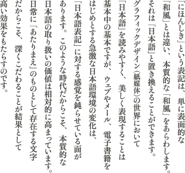 �u�ɂق񂵂��v�Ƃ����\���́A�P�ɕ\�ʓI�ȁu�a���v�Ƃ͈Ⴂ�A�{���I�ȁu�a���v������킵�܂��B����́u���{��v�ƒu�������邱�Ƃ��o���܂��B�O���t�B�b�N�f�U�C���i���}�́j�̐��E�ɂ����āu���{��v��ǂ݂₷���A�������\�����邱�Ƃ͊�{���̊�{�ł����A�E�F�u�⃁�[���A�d�q���Ђ��͂��߂Ƃ���}���ȓ��{����̕ω��́A�u���{��\�L�v�ɑ΂���Ԋu��݂点�Ă���ʂ�����܂��B���̂悤�Ȏ��ゾ���炱���A�{���I�ȓ��{��̎�舵���̉��l�͑��ΓI�ɍ��܂��Ă��܂��B����I�Ɂu������܂��v�̂��̂Ƃ��đ��݂��镶�������炱���A�[��������邱�Ƃ����ʂƂ��č������ʂ������炷�̂ł��B