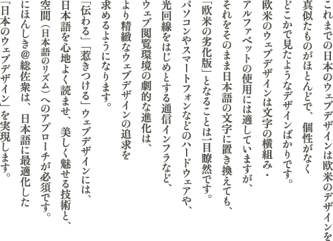 ����܂ł̓��{�̃E�F�u�f�U�C���͉��Ẵf�U�C����^�������̂��قƂ�ǂŁA�����Ȃ��ǂ����Ō����悤�ȃf�U�C���΂���ł��B���ẴE�F�u�f�U�C���͕����̉��g�݁E�A���t�@�x�b�g�̎g�p�ɂ͓K���Ă��܂����A��������̂܂ܓ��{��̕����ɒu�������Ă��u���Ă̗򉻔Łv�ƂȂ邱�Ƃ͎����̗��ł��B�p�\�R����X�}�[�g�t�H�����̃n�[�h�E�F�A��A��������n�߂Ƃ���ʐM�C���t�����A�E�F�u�{�����̌��I�Ȑi���́A��萸�k�ȃE�F�u�f�U�C���̒ǋ������߂�悤�ɂȂ�܂��B�u�`���v�u�䂫����v�E�F�u�f�U�C���ɂ́A���{���S�n�悭�ǂ܂��A������������Z�p�ƁA��ԁi���{��̃��Y���j�ւ̃A�v���[�`���K�{�ł��B���{���������O�́A���{��ɍœK�������u���{�̃E�F�u�f�U�C���v���������܂��B